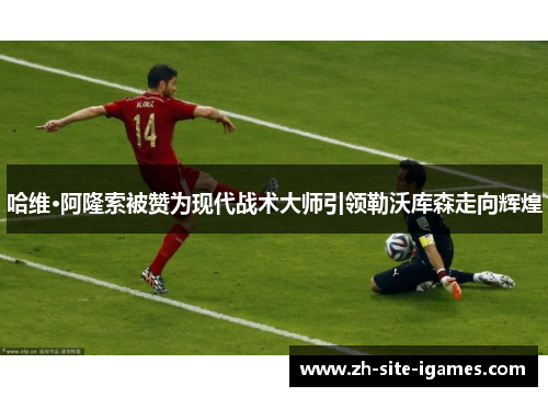 哈维·阿隆索被赞为现代战术大师引领勒沃库森走向辉煌 哈维·阿隆索被赞为现代战术大师引领勒沃库森走向辉煌