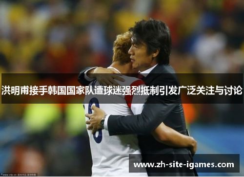 洪明甫接手韩国国家队遭球迷强烈抵制引发广泛关注与讨论 洪明甫接手韩国国家队遭球迷强烈抵制引发广泛关注与讨论